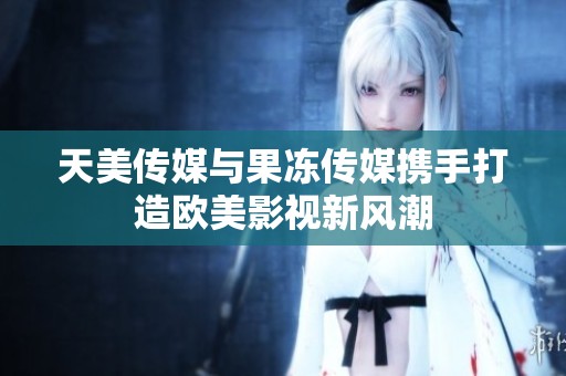 天美传媒与果冻传媒携手打造欧美影视新风潮