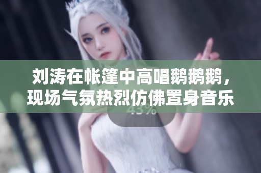 刘涛在帐篷中高唱鹅鹅鹅，现场气氛热烈仿佛置身音乐会