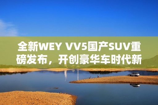 全新WEY VV5国产SUV重磅发布，开创豪华车时代新篇章