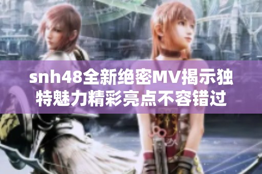 snh48全新绝密MV揭示独特魅力精彩亮点不容错过
