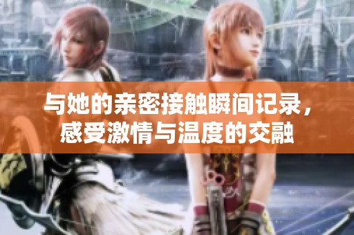 与她的亲密接触瞬间记录，感受激情与温度的交融