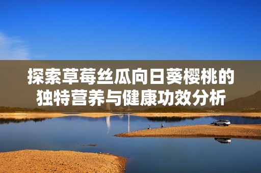 探索草莓丝瓜向日葵樱桃的独特营养与健康功效分析