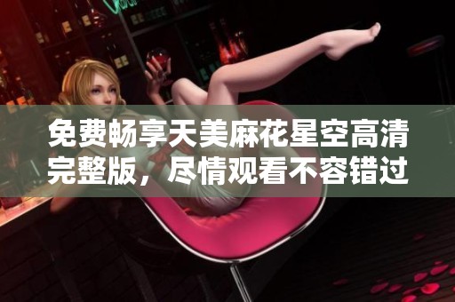 免费畅享天美麻花星空高清完整版，尽情观看不容错过！