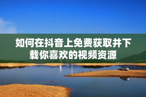 如何在抖音上免费获取并下载你喜欢的视频资源