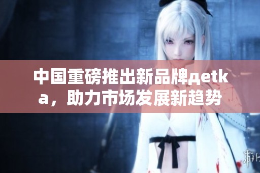 中国重磅推出新品牌дetka，助力市场发展新趋势