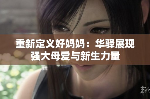 重新定义好妈妈：华驿展现强大母爱与新生力量