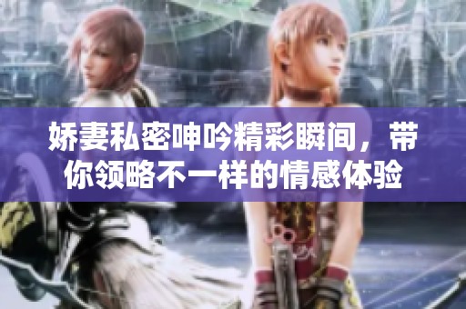 娇妻私密呻吟精彩瞬间，带你领略不一样的情感体验