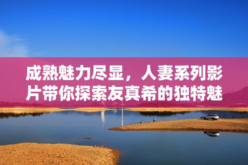 成熟魅力尽显，人妻系列影片带你探索友真希的独特魅力