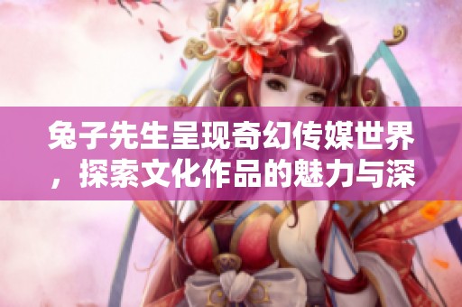 兔子先生呈现奇幻传媒世界，探索文化作品的魅力与深度