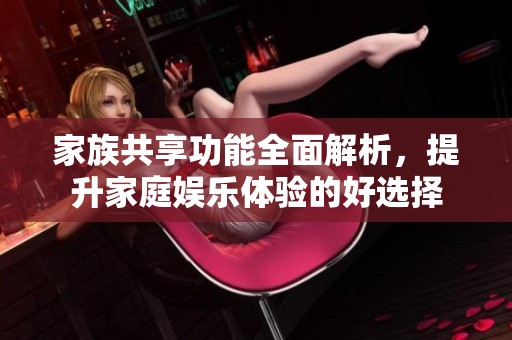 家族共享功能全面解析，提升家庭娱乐体验的好选择