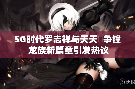 5G时代罗志祥与天天奭争锋 龙族新篇章引发热议