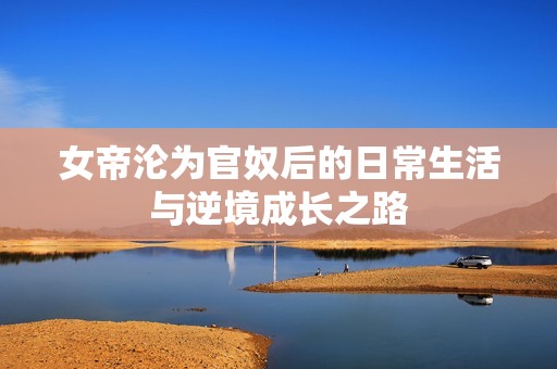 女帝沦为官奴后的日常生活与逆境成长之路