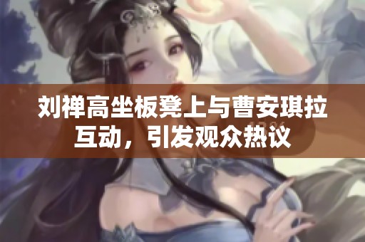 刘禅高坐板凳上与曹安琪拉互动，引发观众热议