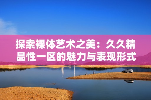 探索裸体艺术之美：久久精品性一区的魅力与表现形式