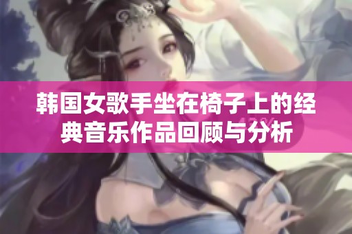 韩国女歌手坐在椅子上的经典音乐作品回顾与分析