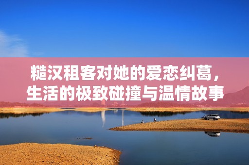 糙汉租客对她的爱恋纠葛，生活的极致碰撞与温情故事