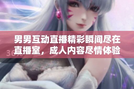 男男互动直播精彩瞬间尽在直播室，成人内容尽情体验
