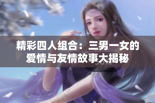 精彩四人组合：三男一女的爱情与友情故事大揭秘