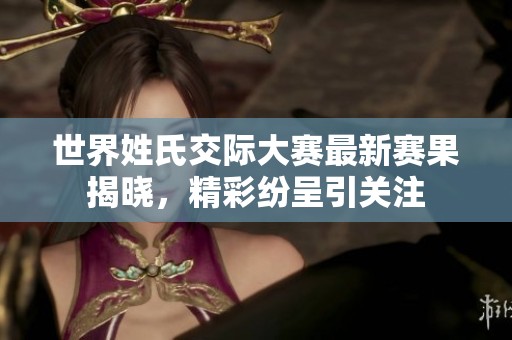 世界姓氏交际大赛最新赛果揭晓，精彩纷呈引关注
