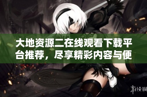 大地资源二在线观看下载平台推荐，尽享精彩内容与便利服务