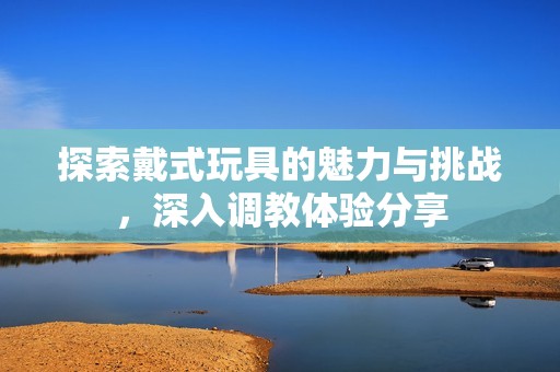 探索戴式玩具的魅力与挑战，深入调教体验分享