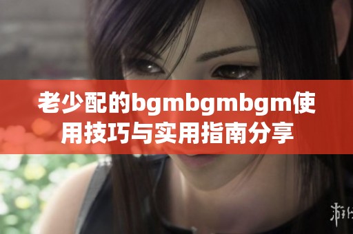 老少配的bgmbgmbgm使用技巧与实用指南分享