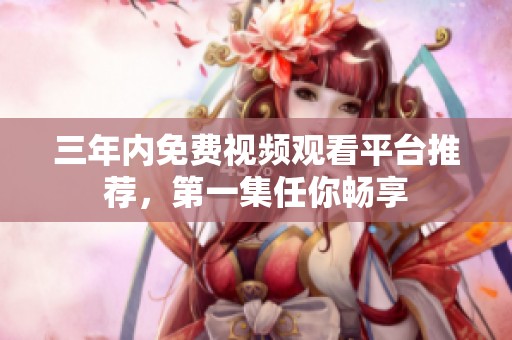 三年内免费视频观看平台推荐，第一集任你畅享