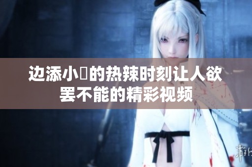 边添小泬的热辣时刻让人欲罢不能的精彩视频