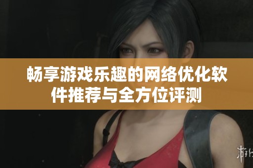 畅享游戏乐趣的网络优化软件推荐与全方位评测
