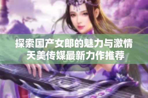 探索国产女郎的魅力与激情 天美传媒最新力作推荐