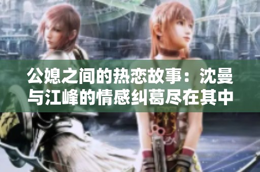 公媳之间的热恋故事：沈曼与江峰的情感纠葛尽在其中