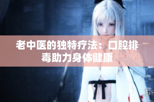 老中医的独特疗法：口腔排毒助力身体健康
