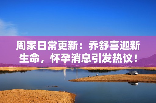 周家日常更新：乔舒喜迎新生命，怀孕消息引发热议！