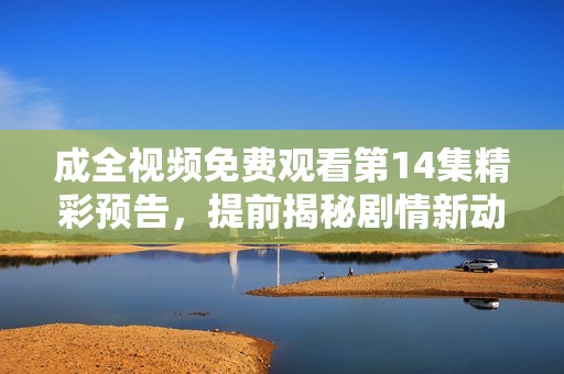 成全视频免费观看第14集精彩预告，提前揭秘剧情新动向