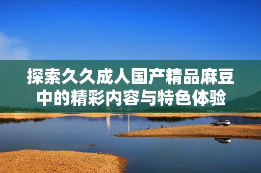 探索久久成人国产精品麻豆中的精彩内容与特色体验