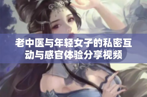 老中医与年轻女子的私密互动与感官体验分享视频