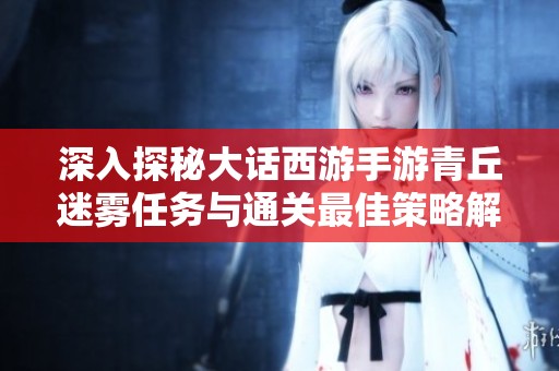 深入探秘大话西游手游青丘迷雾任务与通关最佳策略解析